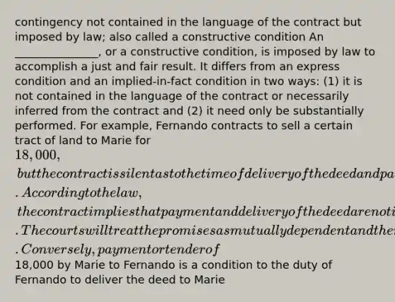 contingency not contained in the language of the contract but imposed by law; also called a constructive condition An _______________, or a constructive condition, is imposed by law to accomplish a just and fair result. It differs from an express condition and an implied-in-fact condition in two ways: (1) it is not contained in the language of the contract or necessarily inferred from the contract and (2) it need only be substantially performed. For example, Fernando contracts to sell a certain tract of land to Marie for 18,000, but the contract is silent as to the time of delivery of the deed and payment of the price. According to the law, the contract implies that payment and delivery of the deed are not independent of each other. The courts will treat the promises as mutually dependent and therefore will hold that a delivery or tender of the deed by Fernando to Marie is a condition to the duty of Marie to pay the price. Conversely, payment or tender of18,000 by Marie to Fernando is a condition to the duty of Fernando to deliver the deed to Marie