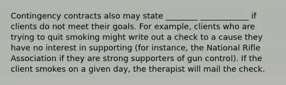 Contingency contracts also may state ________ ____________ if clients do not meet their goals. For example, clients who are trying to quit smoking might write out a check to a cause they have no interest in supporting (for instance, the National Rifle Association if they are strong supporters of gun control). If the client smokes on a given day, the therapist will mail the check.