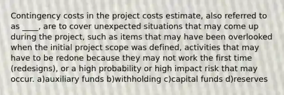 Contingency costs in the project costs estimate, also referred to as ____, are to cover unexpected situations that may come up during the project, such as items that may have been overlooked when the initial project scope was defined, activities that may have to be redone because they may not work the first time (redesigns), or a high probability or high impact risk that may occur. a)auxiliary funds b)withholding c)capital funds d)reserves