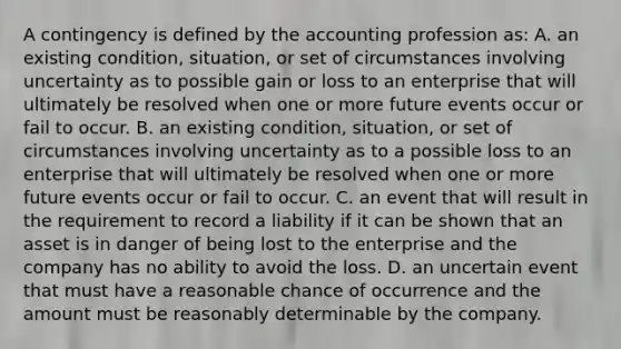 A contingency is defined by the accounting profession as: A. an existing condition, situation, or set of circumstances involving uncertainty as to possible gain or loss to an enterprise that will ultimately be resolved when one or more future events occur or fail to occur. B. an existing condition, situation, or set of circumstances involving uncertainty as to a possible loss to an enterprise that will ultimately be resolved when one or more future events occur or fail to occur. C. an event that will result in the requirement to record a liability if it can be shown that an asset is in danger of being lost to the enterprise and the company has no ability to avoid the loss. D. an uncertain event that must have a reasonable chance of occurrence and the amount must be reasonably determinable by the company.