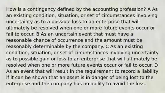 How is a contingency defined by the accounting profession? A As an existing condition, situation, or set of circumstances involving uncertainty as to a possible loss to an enterprise that will ultimately be resolved when one or more future events occur or fail to occur. B As an uncertain event that must have a reasonable chance of occurrence and the amount must be reasonably determinable by the company. C As an existing condition, situation, or set of circumstances involving uncertainty as to possible gain or loss to an enterprise that will ultimately be resolved when one or more future events occur or fail to occur. D As an event that will result in the requirement to record a liability if it can be shown that an asset is in danger of being lost to the enterprise and the company has no ability to avoid the loss.