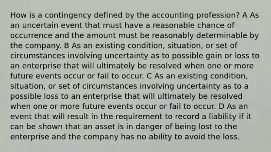 How is a contingency defined by the accounting profession? A As an uncertain event that must have a reasonable chance of occurrence and the amount must be reasonably determinable by the company. B As an existing condition, situation, or set of circumstances involving uncertainty as to possible gain or loss to an enterprise that will ultimately be resolved when one or more future events occur or fail to occur. C As an existing condition, situation, or set of circumstances involving uncertainty as to a possible loss to an enterprise that will ultimately be resolved when one or more future events occur or fail to occur. D As an event that will result in the requirement to record a liability if it can be shown that an asset is in danger of being lost to the enterprise and the company has no ability to avoid the loss.