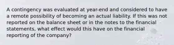 A contingency was evaluated at​ year-end and considered to have a remote possibility of becoming an actual liability. If this was not reported on the balance sheet or in the notes to the financial​ statements, what effect would this have on the financial reporting of the​ company?