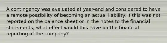 A contingency was evaluated at year-end and considered to have a remote possibility of becoming an actual liability. If this was not reported on the balance sheet or In the notes to the <a href='https://www.questionai.com/knowledge/kFBJaQCz4b-financial-statements' class='anchor-knowledge'>financial statements</a>, what effect would this have on the financial reporting of the company?