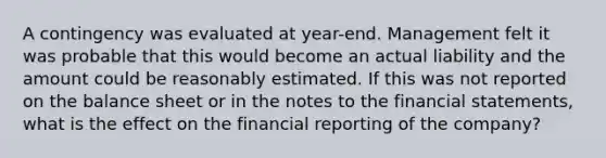 A contingency was evaluated at​ year-end. Management felt it was probable that this would become an actual liability and the amount could be reasonably estimated. If this was not reported on the balance sheet or in the notes to the financial​ statements, what is the effect on the financial reporting of the​ company?