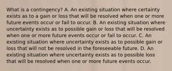 What is a contingency? A. An existing situation where certainty exists as to a gain or loss that will be resolved when one or more future events occur or fail to occur. B. An existing situation where uncertainty exists as to possible gain or loss that will be resolved when one or more future events occur or fail to occur. C. An existing situation where uncertainty exists as to possible gain or loss that will not be resolved in the foreseeable future. D. An existing situation where uncertainty exists as to possible loss that will be resolved when one or more future events occur.