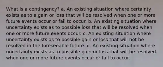 What is a contingency? a. An existing situation where certainty exists as to a gain or loss that will be resolved when one or more future events occur or fail to occur. b. An existing situation where uncertainty exists as to possible loss that will be resolved when one or more future events occur. c. An existing situation where uncertainty exists as to possible gain or loss that will not be resolved in the foreseeable future. d. An existing situation where uncertainty exists as to possible gain or loss that will be resolved when one or more future events occur or fail to occur.