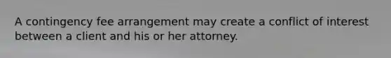 A contingency fee arrangement may create a conflict of interest between a client and his or her attorney.