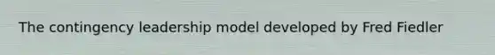 The contingency leadership model developed by Fred Fiedler