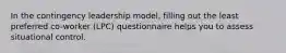 In the contingency leadership model, filling out the least preferred co-worker (LPC) questionnaire helps you to assess situational control.