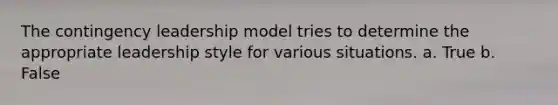 The contingency leadership model tries to determine the appropriate leadership style for various situations. a. True b. False