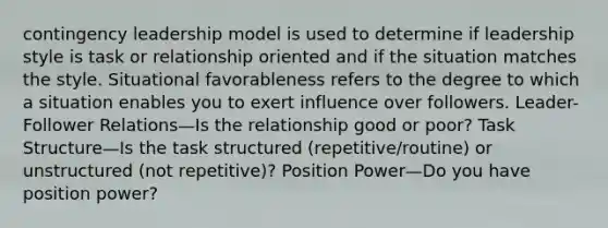 contingency leadership model is used to determine if leadership style is task or relationship oriented and if the situation matches the style. Situational favorableness refers to the degree to which a situation enables you to exert influence over followers. Leader-Follower Relations—Is the relationship good or poor? Task Structure—Is the task structured (repetitive/routine) or unstructured (not repetitive)? Position Power—Do you have position power?