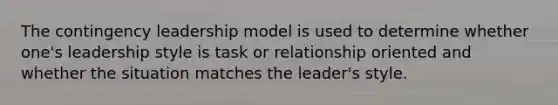 The contingency leadership model is used to determine whether one's leadership style is task or relationship oriented and whether the situation matches the leader's style.