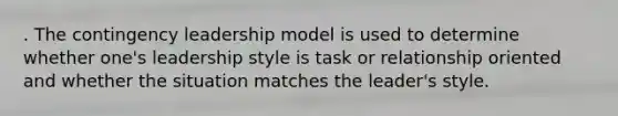 . The contingency leadership model is used to determine whether one's leadership style is task or relationship oriented and whether the situation matches the leader's style.