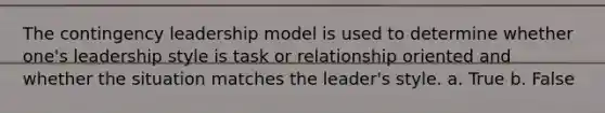 The contingency leadership model is used to determine whether one's leadership style is task or relationship oriented and whether the situation matches the leader's style. a. True b. False