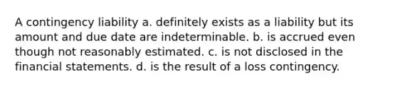 A contingency liability a. definitely exists as a liability but its amount and due date are indeterminable. b. is accrued even though not reasonably estimated. c. is not disclosed in the financial statements. d. is the result of a loss contingency.