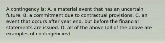 A contingency is: A. a material event that has an uncertain future. B. a commitment due to contractual provisions. C. an event that occurs after year end, but before the financial statements are issued. D. all of the above (all of the above are examples of contingencies).