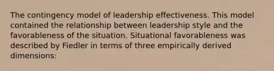 The contingency model of leadership effectiveness. This model contained the relationship between leadership style and the favorableness of the situation. Situational favorableness was described by Fiedler in terms of three empirically derived dimensions: