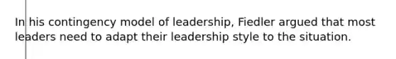 In his contingency model of leadership, Fiedler argued that most leaders need to adapt their leadership style to the situation.