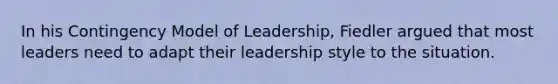 In his Contingency Model of Leadership, Fiedler argued that most leaders need to adapt their leadership style to the situation.