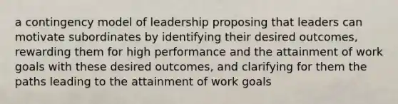 a contingency model of leadership proposing that leaders can motivate subordinates by identifying their desired outcomes, rewarding them for high performance and the attainment of work goals with these desired outcomes, and clarifying for them the paths leading to the attainment of work goals