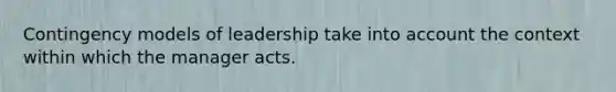 Contingency models of leadership take into account the context within which the manager acts.