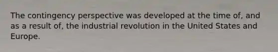 The contingency perspective was developed at the time of, and as a result of, the industrial revolution in the United States and Europe.