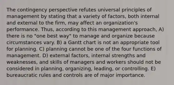 The contingency perspective refutes universal principles of management by stating that a variety of factors, both internal and external to the firm, may affect an organization's performance. Thus, according to this management approach, A) there is no "one best way" to manage and organize because circumstances vary. B) a Gantt chart is not an appropriate tool for planning. C) planning cannot be one of the four functions of management. D) external factors, internal strengths and weaknesses, and skills of managers and workers should not be considered in planning, organizing, leading, or controlling. E) bureaucratic rules and controls are of major importance.