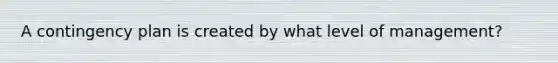A contingency plan is created by what level of management?
