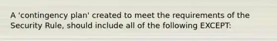 A 'contingency plan' created to meet the requirements of the Security Rule, should include all of the following EXCEPT: