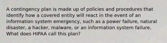 A contingency plan is made up of policies and procedures that identify how a covered entity will react in the event of an information system emergency, such as a power failure, natural disaster, a hacker, malware, or an information system failure. What does HIPAA call this plan?