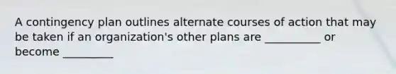 A contingency plan outlines alternate courses of action that may be taken if an organization's other plans are __________ or become _________