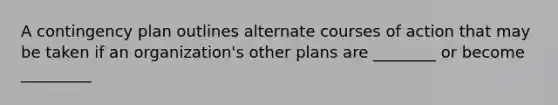 A contingency plan outlines alternate courses of action that may be taken if an organization's other plans are ________ or become _________