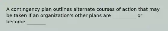 A contingency plan outlines alternate courses of action that may be taken if an organization's other plans are __________ or become ________