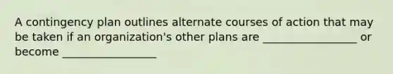 A contingency plan outlines alternate courses of action that may be taken if an organization's other plans are _________________ or become _________________