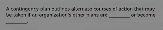 A contingency plan outlines alternate courses of action that may be taken if an organization's other plans are _________ or become _________.