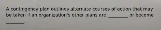 A contingency plan outlines alternate courses of action that may be taken if an organization's other plans are _________ or become ________.