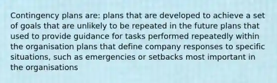 Contingency plans are: plans that are developed to achieve a set of goals that are unlikely to be repeated in the future plans that used to provide guidance for tasks performed repeatedly within the organisation plans that define company responses to specific situations, such as emergencies or setbacks most important in the organisations