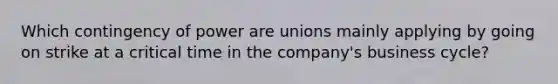 Which contingency of power are unions mainly applying by going on strike at a critical time in the company's business cycle?