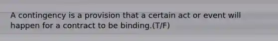 A contingency is a provision that a certain act or event will happen for a contract to be binding.(T/F)