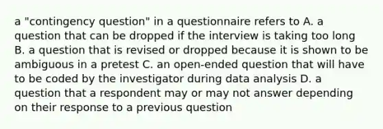 a "contingency question" in a questionnaire refers to A. a question that can be dropped if the interview is taking too long B. a question that is revised or dropped because it is shown to be ambiguous in a pretest C. an open-ended question that will have to be coded by the investigator during data analysis D. a question that a respondent may or may not answer depending on their response to a previous question