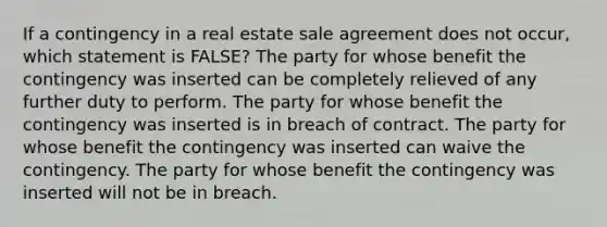 If a contingency in a real estate sale agreement does not occur, which statement is FALSE? The party for whose benefit the contingency was inserted can be completely relieved of any further duty to perform. The party for whose benefit the contingency was inserted is in breach of contract. The party for whose benefit the contingency was inserted can waive the contingency. The party for whose benefit the contingency was inserted will not be in breach.