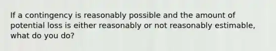 If a contingency is reasonably possible and the amount of potential loss is either reasonably or not reasonably estimable, what do you do?