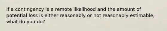 If a contingency is a remote likelihood and the amount of potential loss is either reasonably or not reasonably estimable, what do you do?