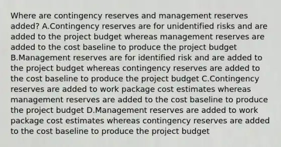 Where are contingency reserves and management reserves added? A.Contingency reserves are for unidentified risks and are added to the project budget whereas management reserves are added to the cost baseline to produce the project budget B.Management reserves are for identified risk and are added to the project budget whereas contingency reserves are added to the cost baseline to produce the project budget C.Contingency reserves are added to work package cost estimates whereas management reserves are added to the cost baseline to produce the project budget D.Management reserves are added to work package cost estimates whereas contingency reserves are added to the cost baseline to produce the project budget