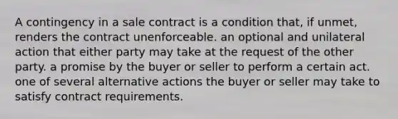 A contingency in a sale contract is a condition that, if unmet, renders the contract unenforceable. an optional and unilateral action that either party may take at the request of the other party. a promise by the buyer or seller to perform a certain act. one of several alternative actions the buyer or seller may take to satisfy contract requirements.