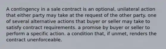 A contingency in a sale contract is an optional, unilateral action that either party may take at the request of the other party. one of several alternative actions that buyer or seller may take to satisfy contract requirements. a promise by buyer or seller to perform a specific action. a condition that, if unmet, renders the contract unenforceable.