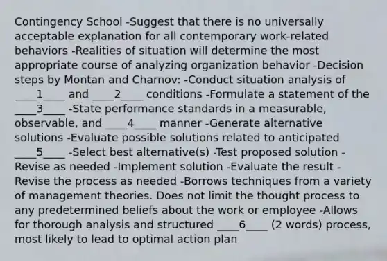 Contingency School -Suggest that there is no universally acceptable explanation for all contemporary work-related behaviors -Realities of situation will determine the most appropriate course of analyzing organization behavior -Decision steps by Montan and Charnov: -Conduct situation analysis of ____1____ and ____2____ conditions -Formulate a statement of the ____3____ -State performance standards in a measurable, observable, and ____4____ manner -Generate alternative solutions -Evaluate possible solutions related to anticipated ____5____ -Select best alternative(s) -Test proposed solution -Revise as needed -Implement solution -Evaluate the result -Revise the process as needed -Borrows techniques from a variety of management theories. Does not limit the thought process to any predetermined beliefs about the work or employee -Allows for thorough analysis and structured ____6____ (2 words) process, most likely to lead to optimal action plan