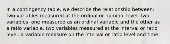 In a contingency table, we describe the relationship between: two variables measured at the ordinal or nominal level. two variables, one measured as an ordinal variable and the other as a ratio variable. two variables measured at the interval or ratio level. a variable measure on the interval or ratio level and time.