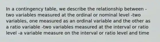 In a contingency table, we describe the relationship between -two variables measured at the ordinal or nominal level -two variables, one measured as an ordinal variable and the other as a ratio variable -two variables measured at the interval or ratio level -a variable measure on the interval or ratio level and time